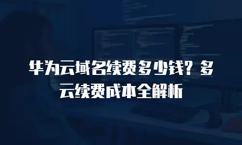 华为云域名续费多少钱？多云续费成本全解析