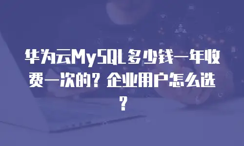 华为云MySQL多少钱一年收费一次的？企业用户怎么选？