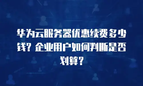华为云服务器优惠续费多少钱？企业用户如何判断是否划算？