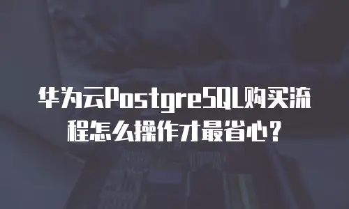 华为云PostgreSQL购买流程怎么操作才最省心？