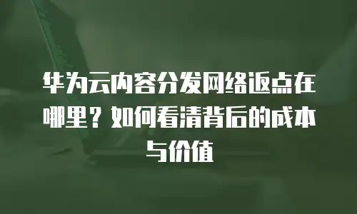 华为云内容分发网络返点在哪里？如何看清背后的成本与价值