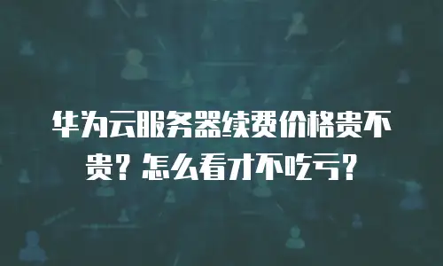 华为云服务器续费价格贵不贵？怎么看才不吃亏？