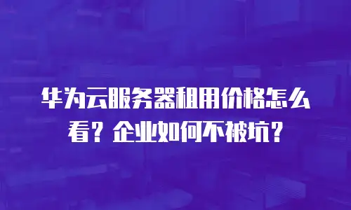 华为云服务器租用价格怎么看？企业如何不被坑？