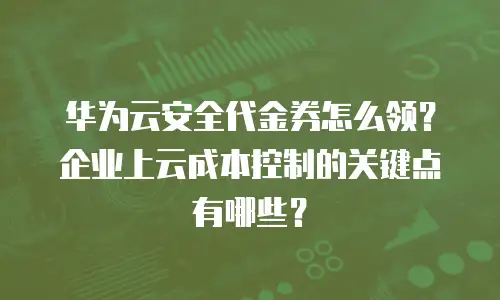 华为云安全代金券怎么领？企业上云成本控制的关键点有哪些？