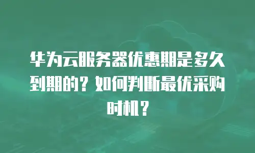 华为云服务器优惠期是多久到期的？如何判断最优采购时机？