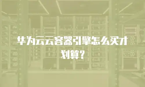华为云云容器引擎怎么买才划算？