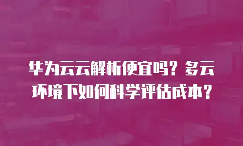 华为云云解析便宜吗？多云环境下如何科学评估成本？