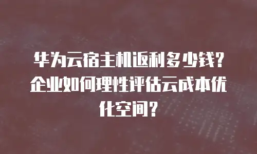 华为云宿主机返利多少钱？企业如何理性评估云成本优化空间？
