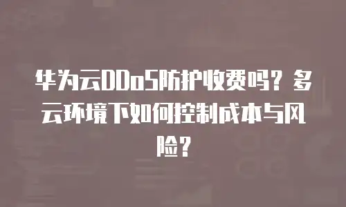 华为云DDoS防护收费吗？多云环境下如何控制成本与风险？