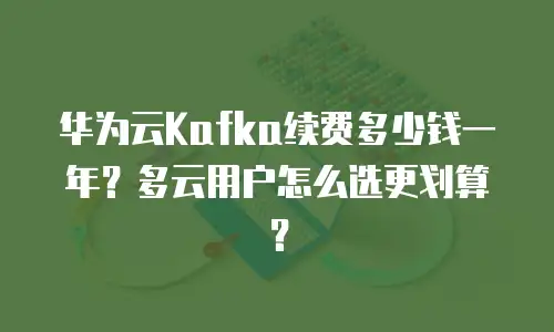 华为云Kafka续费多少钱一年？多云用户怎么选更划算？