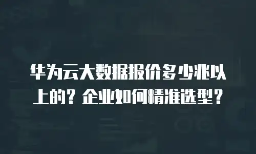 华为云大数据报价多少兆以上的？企业如何精准选型？