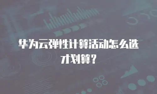 华为云弹性计算活动怎么选才划算？