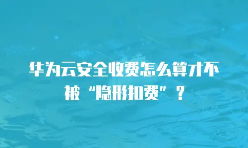 华为云安全收费怎么算才不被&ldquo;隐形扣费&rdquo;？