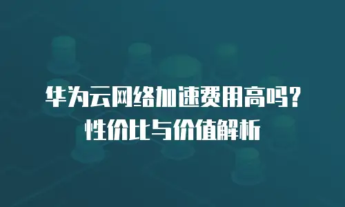 华为云网络加速费用高吗？性价比与价值解析