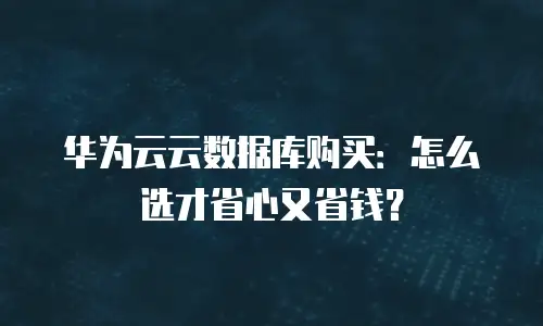 华为云云数据库购买：怎么选才省心又省钱？
