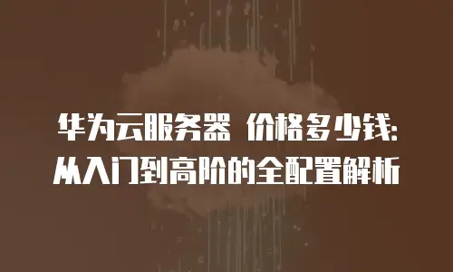 华为云服务器 价格多少钱：从入门到高阶的全配置解析