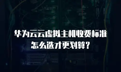 华为云云虚拟主机收费标准怎么选才更划算？