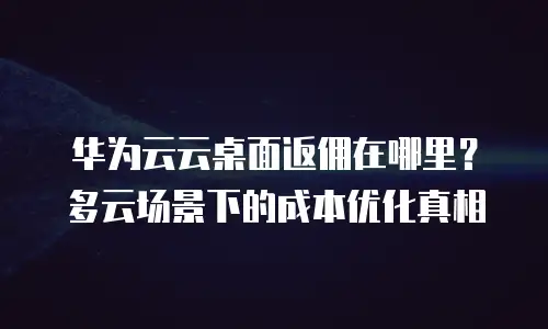华为云云桌面返佣在哪里？多云场景下的成本优化真相
