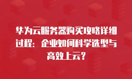华为云服务器购买攻略详细过程：企业如何科学选型与高效上云？