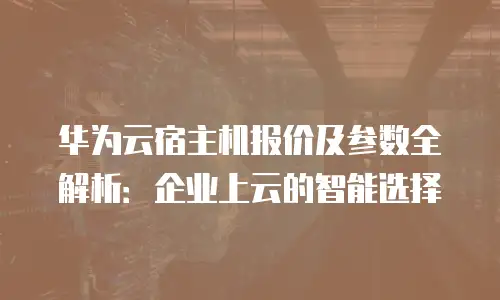 华为云宿主机报价及参数全解析：企业上云的智能选择