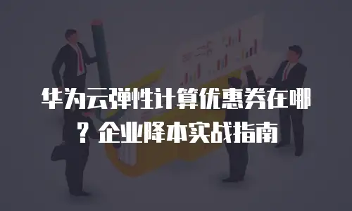 华为云弹性计算优惠券在哪？企业降本实战指南