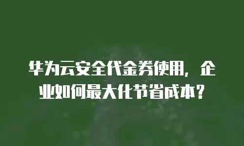 华为云安全代金券使用，企业如何最大化节省成本？