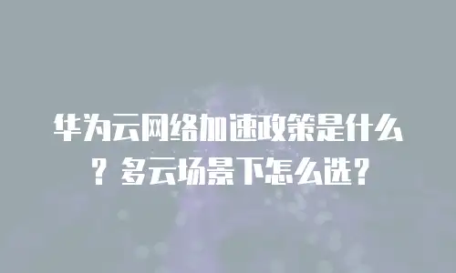华为云网络加速政策是什么？多云场景下怎么选？