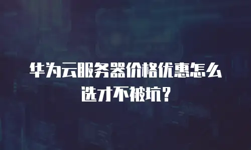 华为云服务器价格优惠怎么选才不被坑？