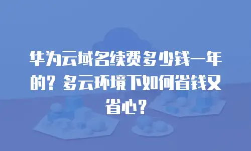 华为云域名续费多少钱一年的？多云环境下如何省钱又省心？