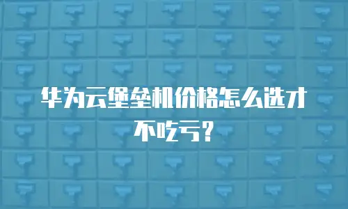 华为云堡垒机价格怎么选才不吃亏？