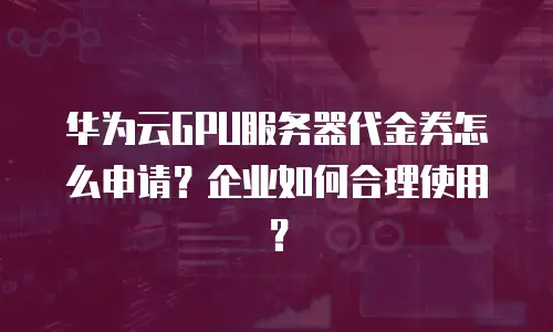 华为云GPU服务器代金券怎么申请？企业如何合理使用？