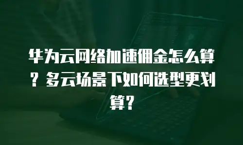 华为云网络加速佣金怎么算？多云场景下如何选型更划算？