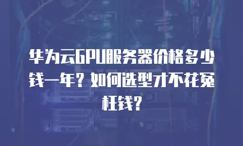 华为云GPU服务器价格多少钱一年？如何选型才不花冤枉钱？