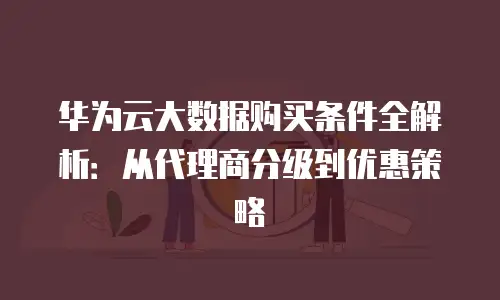 华为云大数据购买条件全解析：从代理商分级到优惠策略