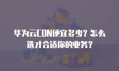 华为云CDN便宜多少？怎么选才合适你的业务？