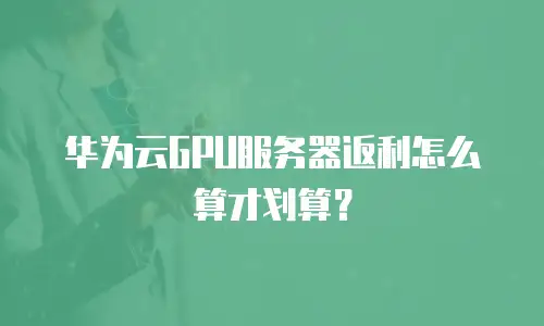 华为云GPU服务器返利怎么算才划算？