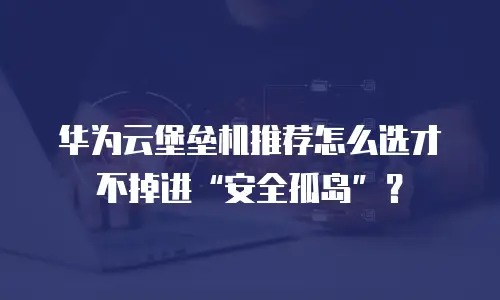 华为云堡垒机推荐怎么选才不掉进&ldquo;安全孤岛&rdquo;？