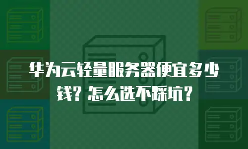华为云轻量服务器便宜多少钱？怎么选不踩坑？