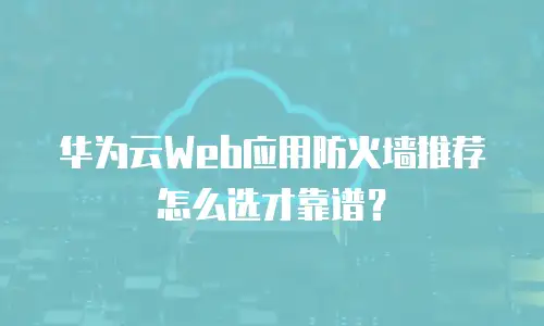 华为云Web应用防火墙推荐怎么选才靠谱？