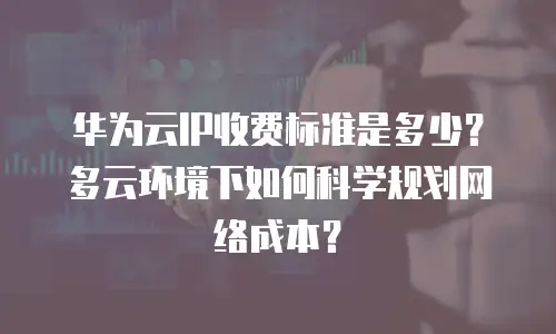 华为云IP收费标准是多少？多云环境下如何科学规划网络成本？