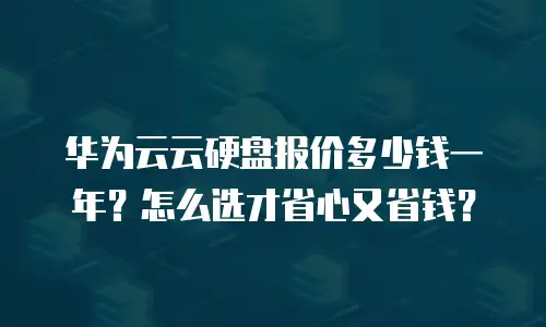 华为云云硬盘报价多少钱一年？怎么选才省心又省钱？