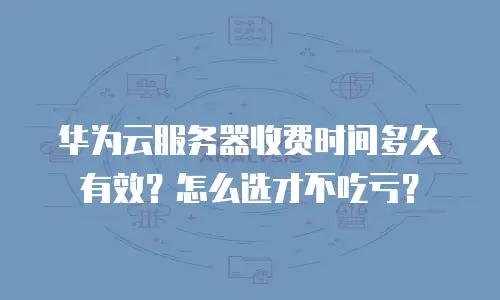 华为云服务器收费时间多久有效？怎么选才不吃亏？