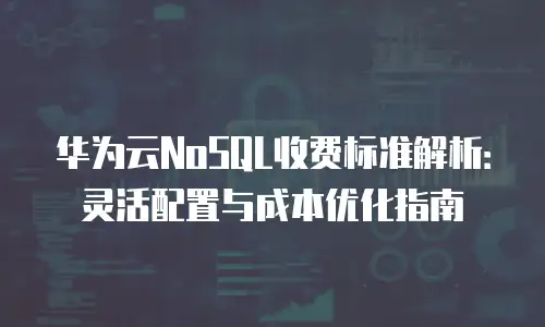 华为云NoSQL收费标准解析：灵活配置与成本优化指南