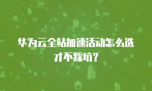 华为云全站加速活动怎么选才不踩坑？