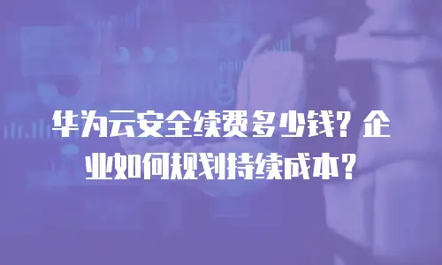 华为云安全续费多少钱？企业如何规划持续成本？