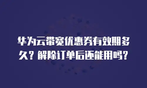 华为云带宽优惠券有效期多久？解除订单后还能用吗？