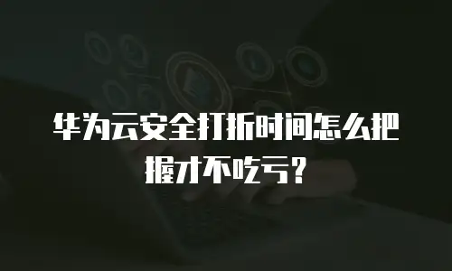 华为云安全打折时间怎么把握才不吃亏？