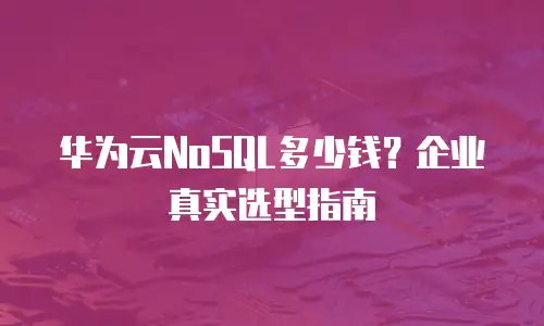 华为云NoSQL多少钱？企业真实选型指南