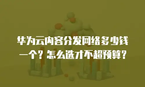 华为云内容分发网络多少钱一个？怎么选才不超预算？