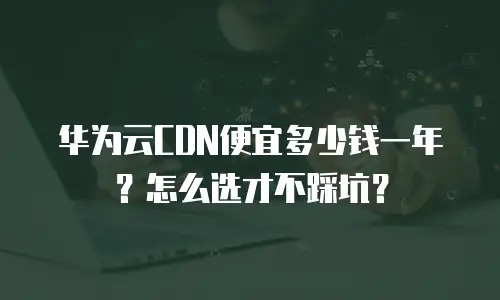华为云CDN便宜多少钱一年？怎么选才不踩坑？